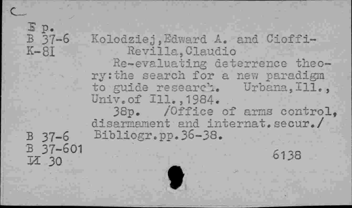 ﻿s p.
B 37-6
K-8I
B 37-6 B 37-601
Kolodziej»Edward A. and Cioffi-
Re villa, Claudio
Re-evaluating deterrence theory: the search for a new paradigm to guide research. Urbana,Ill., Univ.of ill.,1934.
38p. /Office of arms control, disarmament and internal,secur./ Bibliogr.pp.36-38.
K 30
6138